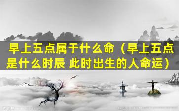 早上五点属于什么命（早上五点是什么时辰 此时出生的人命运）